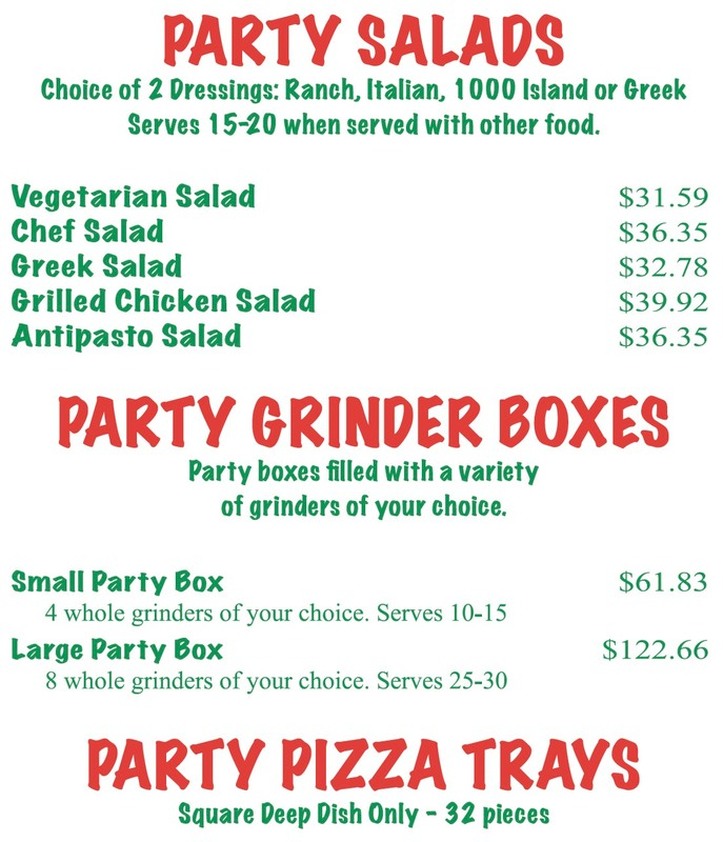 PARTY SALADS Choice of 2 Dressings: Ranch, Italian, 1000 Island or Greek Serves 15-20 when served with other food.  Vegetarian Salad $31.59 Chef Salad $36.35 Greek Salad $32.78 Grilled Chicken Salad $39.92 Antipasto Salad $36.35  PARTY GRINDER BOXES Party boxes filled with a variety of grinders of your choice.  Small Party Box $61.83 4 whole grinders of your choice. Serves 10-15 Large Party Box $122.66 8 whole grinders of your choice. Serves 25-30  PARTY PIZZA TRAYS Square Deep Dish Only - 32 pieces  Plain Cheese $33.16 Each Additional Item $6.00